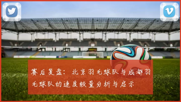 赛后复盘：北京羽毛球队与成都羽毛球队的速度较量分析与启示