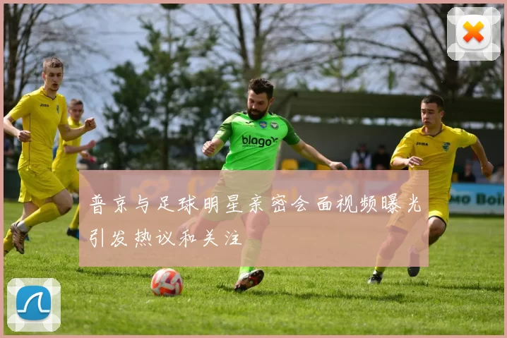 普京与足球明星亲密会面视频曝光引发热议和关注