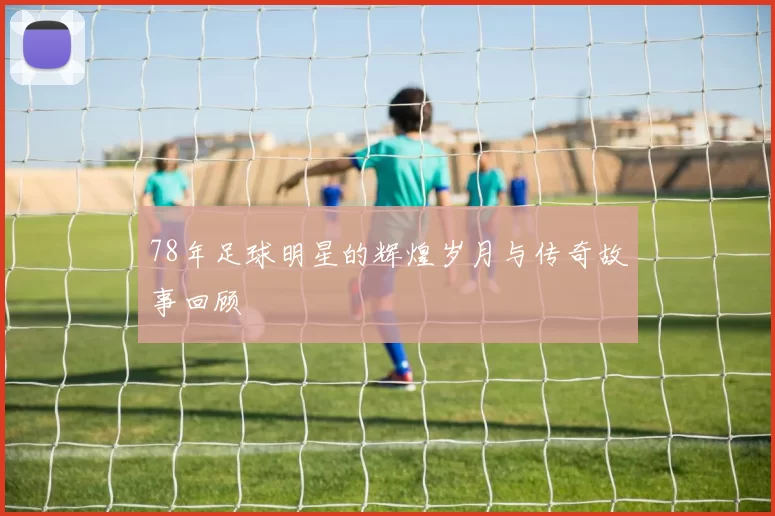 78年足球明星的辉煌岁月与传奇故事回顾
