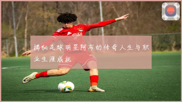 揭秘足球明星阿布的传奇人生与职业生涯成就