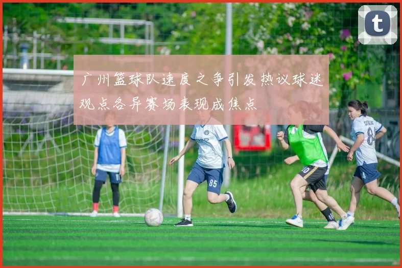广州篮球队速度之争引发热议球迷观点各异赛场表现成焦点